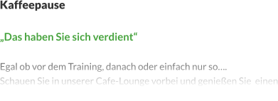 Kaffeepause   „Das haben Sie sich verdient“  Egal ob vor dem Training, danach oder einfach nur so…. Schauen Sie in unserer Cafe-Lounge vorbei und genießen Sie  einen Kaffee oder andere Getränke. Die Auswahl ist groß.